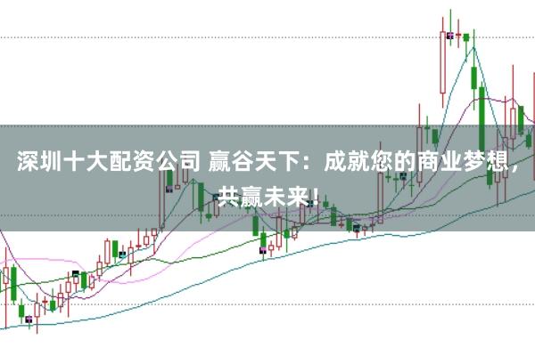 深圳十大配资公司 赢谷天下：成就您的商业梦想，共赢未来！