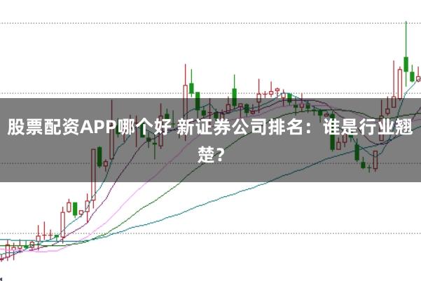 股票配资APP哪个好 新证券公司排名:谁是行业翘楚?
