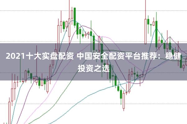 2021十大实盘配资 中国安全配资平台推荐：稳健投资之选