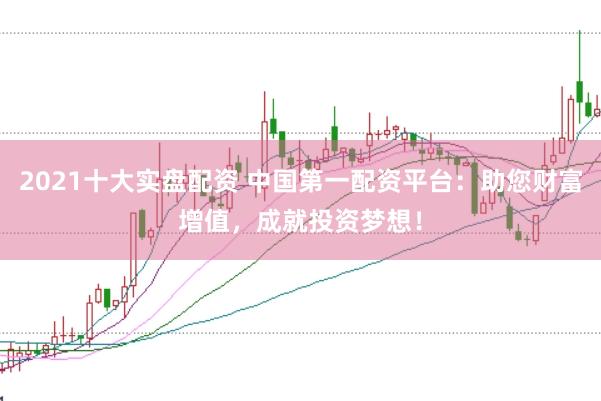2021十大实盘配资 中国第一配资平台：助您财富增值，成就投资梦想！