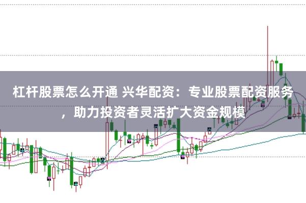 杠杆股票怎么开通 兴华配资：专业股票配资服务，助力投资者灵活扩大资金规模