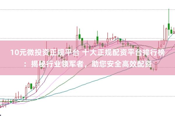 10元微投资正规平台 十大正规配资平台排行榜：揭秘行业领军者，助您安全高效配资