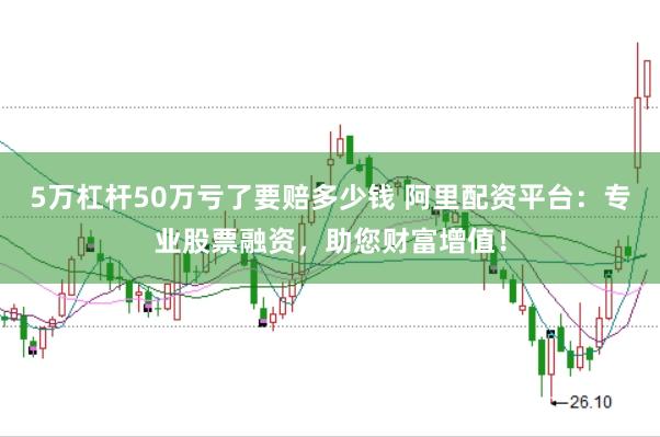 5万杠杆50万亏了要赔多少钱 阿里配资平台：专业股票融资，助您财富增值！