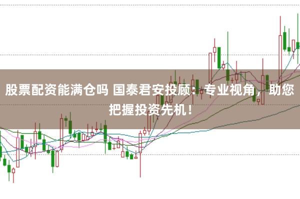 股票配资能满仓吗 国泰君安投顾：专业视角，助您把握投资先机！