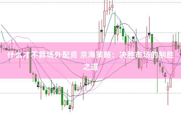 什么才不算场外配资 京海策略：决胜市场的制胜之道