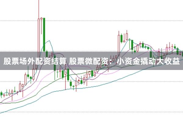 股票场外配资结算 股票微配资：小资金撬动大收益