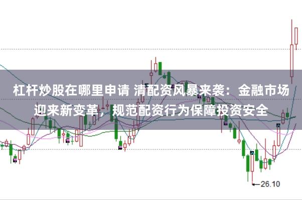 杠杆炒股在哪里申请 清配资风暴来袭：金融市场迎来新变革，规范配资行为保障投资安全