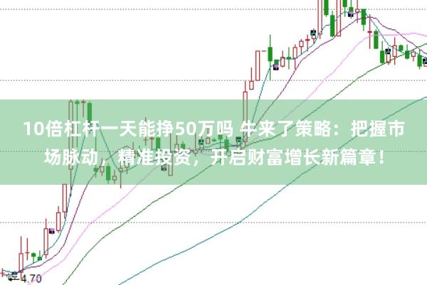 10倍杠杆一天能挣50万吗 牛来了策略：把握市场脉动，精准投资，开启财富增长新篇章！