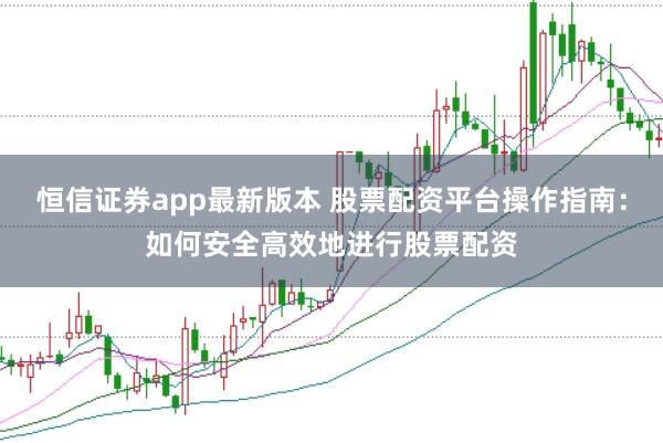 恒信证券app最新版本 股票配资平台操作指南：如何安全高效地进行股票配资