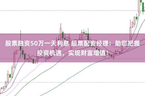 股票融资50万一天利息 股票配资经理：助您把握投资机遇，实现财富增值！