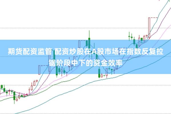 期货配资监管 配资炒股在A股市场在指数反复拉锯阶段中下的资金效率