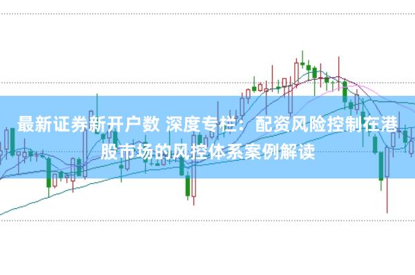 最新证券新开户数 深度专栏：配资风险控制在港股市场的风控体系案例解读