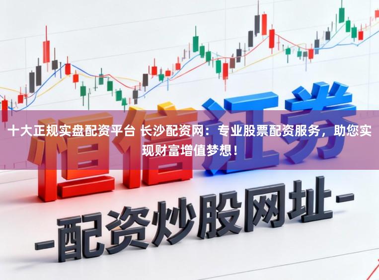 十大正规实盘配资平台 长沙配资网：专业股票配资服务，助您实现财富增值梦想！