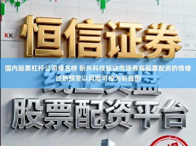 国内股票杠杆公司排名榜 新兴科技板块市场券商股票配资的情绪过热预警以风险可控为前提的