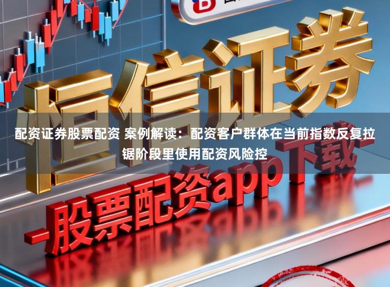 配资证券股票配资 案例解读：配资客户群体在当前指数反复拉锯阶段里使用配资风险控