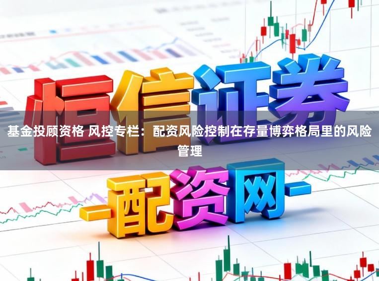 基金投顾资格 风控专栏：配资风险控制在存量博弈格局里的风险管理