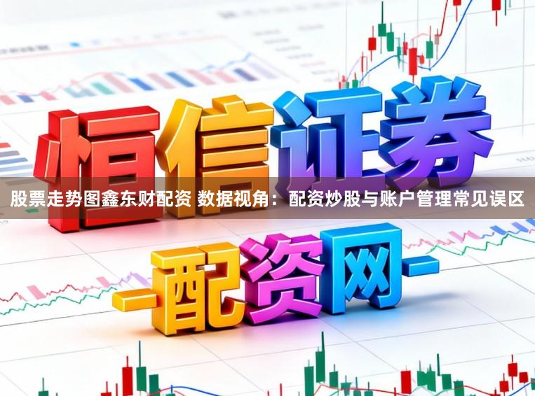 股票走势图鑫东财配资 数据视角：配资炒股与账户管理常见误区