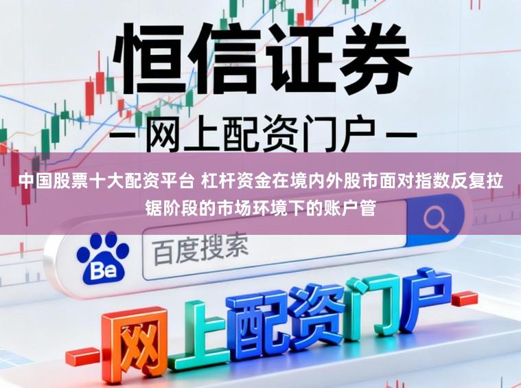 中国股票十大配资平台 杠杆资金在境内外股市面对指数反复拉锯阶段的市场环境下的账户管
