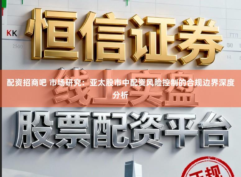 配资招商吧 市场研究：亚太股市中配资风险控制的合规边界深度分析