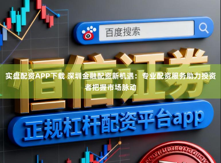 实盘配资APP下载 深圳金融配资新机遇：专业配资服务助力投资者把握市场脉动