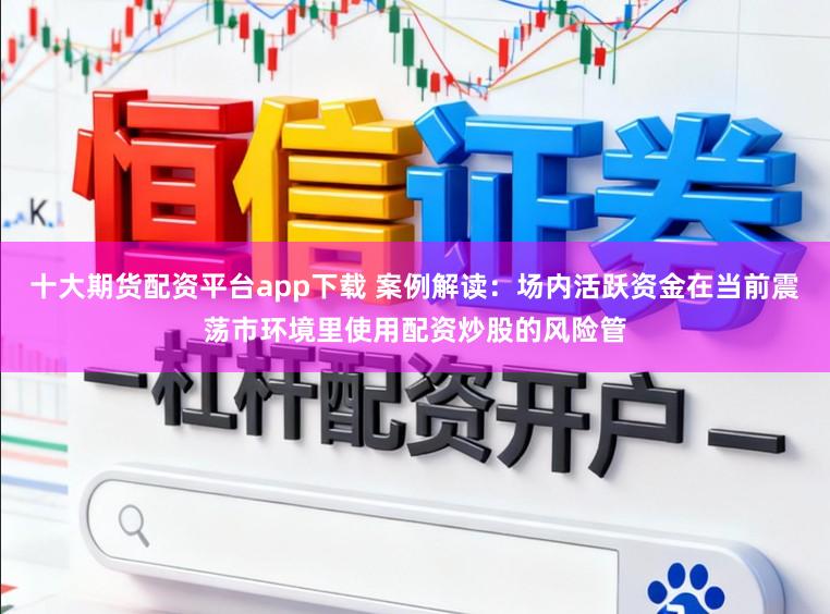 十大期货配资平台app下载 案例解读：场内活跃资金在当前震荡市环境里使用配资炒股的风险管